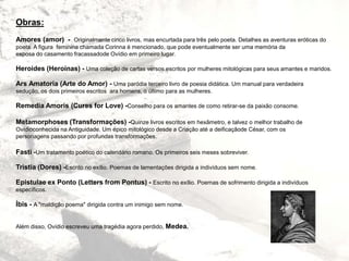 Obras:
Amores (amor) - Originalmente cinco livros, mas encurtada para três pelo poeta. Detalhes as aventuras eróticas do
poeta. A figura feminina chamada Corinna é mencionado, que pode eventualmente ser uma memória da
esposa do casamento fracassadode Ovídio em primeiro lugar.
Heroides (Heroínas) - Uma coleção de cartas versos escritos por mulheres mitológicas para seus amantes e maridos.
Ars Amatoria (Arte do Amor) - Uma paródia terceiro livro de poesia didática. Um manual para verdadeira
sedução, os dois primeiros escritos ara homens, o último para as mulheres.
Remedia Amoris (Cures for Love) -Conselho para os amantes de como retirar-se da paixão consome.
Metamorphoses (Transformações) -Quinze livros escritos em hexâmetro, e talvez o melhor trabalho de
Ovídioconhecida na Antiguidade. Um épico mitológico desde a Criação até a deificaçãode César, com os
personagens passando por profundas transformações.
Fasti -Um tratamento poético do calendário romano. Os primeiros seis meses sobreviver.
Tristia (Dores) -Escrito no exílio. Poemas de lamentações dirigida a indivíduos sem nome.
Epistulae ex Ponto (Letters from Pontus) - Escrito no exílio. Poemas de sofrimento dirigida a indivíduos
específicos.
Íbis - A "maldição poema" dirigida contra um inimigo sem nome.
Além disso, Ovídio escreveu uma tragédia agora perdido, Medea.
 
