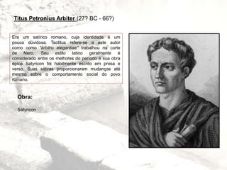 Titus Petronius Arbiter (27? BC - 66?)
Era um satírico romano, cuja identidade é um
pouco dúvidosa. Tactitus refere-se a este autor
como como “árbitro elegantiae” trabalhou na corte
de Nero. Seu estilo latino geralmente é
considerado entre os melhores do período e sua obra
épica Satyricon foi habilmente escrito em prosa e
verso. Suas sátiras proporcionaram mudanças até
mesmo sobre o comportamento social do povo
romano.
Obra:
Satyricon
 
