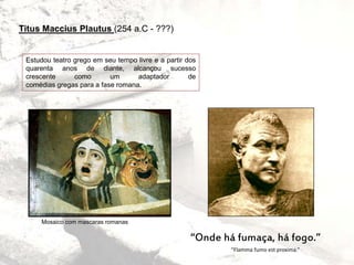 Titus Maccius Plautus (254 a.C - ???)
“Flamma fumo est proxima.”
“Onde há fumaça, há fogo.”
Estudou teatro grego em seu tempo livre e a partir dos
quarenta anos de diante, alcançou sucesso
crescente como um adaptador de
comédias gregas para a fase romana.
Mosaico com mascaras romanas
 