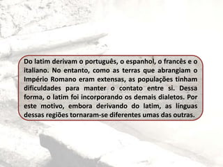 Do latim derivam o português, o espanhol, o francês e o
italiano. No entanto, como as terras que abrangiam o
Império Romano eram extensas, as populações tinham
dificuldades para manter o contato entre si. Dessa
forma, o latim foi incorporando os demais dialetos. Por
este motivo, embora derivando do latim, as línguas
dessas regiões tornaram-se diferentes umas das outras.
 