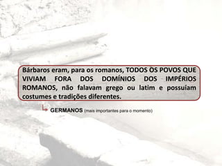 Bárbaros eram, para os romanos, TODOS OS POVOS QUE
VIVIAM FORA DOS DOMÍNIOS DOS IMPÉRIOS
ROMANOS, não falavam grego ou latim e possuíam
costumes e tradições diferentes.
GERMANOS (mais importantes para o momento)
 