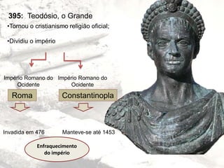 395: Teodósio, o Grande
•Tornou o cristianismo religião oficial;
•Dividiu o império
Império Romano do
Ocidente
Império Romano do
Ocidente
Roma Constantinopla
Invadida em 476 Manteve-se até 1453
Enfraquecimento
do império
 