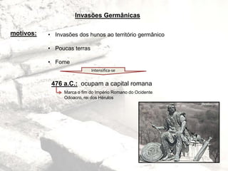 Invasões Germânicas
motivos: • Invasões dos hunos ao território germânico
• Poucas terras
• Fome
Intensifica-se
476 a.C.: ocupam a capital romana
Marca o fim do Império Romano do Ocidente
Odoacro, rei dos Hérulos
 