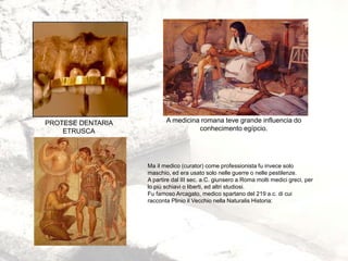 PROTESE DENTARIA
ETRUSCA
A medicina romana teve grande influencia do
conhecimento egípcio.
Ma il medico (curator) come professionista fu invece solo
maschio, ed era usato solo nelle guerre o nelle pestilenze.
A partire dal III sec. a.C. giunsero a Roma molti medici greci, per
lo più schiavi o liberti, ed altri studiosi.
Fu famoso Arcagato, medico spartano del 219 a.c. di cui
racconta Plinio il Vecchio nella Naturalis Historia:
 