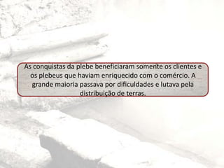 As conquistas da plebe beneficiaram somente os clientes e
os plebeus que haviam enriquecido com o comércio. A
grande maioria passava por dificuldades e lutava pela
distribuição de terras.
 