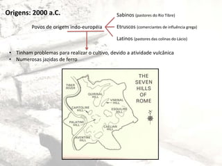 Origens: 2000 a.C.
Povos de origem indo-européia
Sabinos (pastores do Rio Tibre)
Etruscos (comerciantes de influência grega)
Latinos (pastores das colinas do Lácio)
• Tinham problemas para realizar o cultivo, devido a atividade vulcânica
• Numerosas jazidas de ferro
 