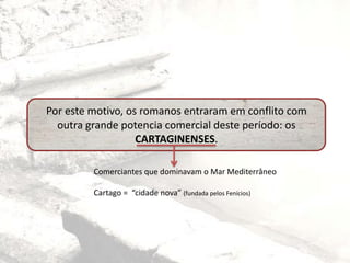Por este motivo, os romanos entraram em conflito com
outra grande potencia comercial deste período: os
CARTAGINENSES.
Comerciantes que dominavam o Mar Mediterrâneo
Cartago = “cidade nova” (fundada pelos Fenícios)
 