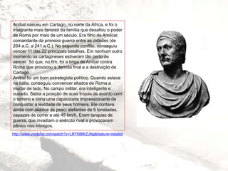http://www.youtube.com/watch?v=LRYNBlKZJNg&feature=related
Aníbal nasceu em Cartago, no norte da África, e foi o
integrante mais famoso da família que desafiou o poder
de Roma por mais de um século. Era filho de Amílcar,
comandante da primeira guerra entre as cidades (de
264 a.C. a 241 a.C.). No segundo conflito, conseguiu
vencer 11 das 22 principais batalhas. Em nenhum outro
momento os cartagineses estiveram tão perto de
vencer. Só que, no fim, foi a briga de Aníbal contra
Roma que provocou a derrota final e a destruição de
Cartago.
Aníbal foi um bom estrategista político. Quando estava
na Itália, conseguiu convencer aliados de Roma a
mudar de lado. No campo militar, era inteligente e
ousado. Sabia a posição de suas tropas de acordo com
o terreno e tinha uma capacidade impressionante de
conquistar a lealdade de seus homens. Ele contava
ainda com aliados de peso: elefantes de 5 toneladas,
capazes de correr a até 45 km/h. Eram tanques de
guerra, que invadiam o exército rival e provocavam
pânico nos inimigos.
 