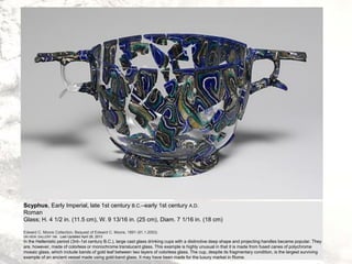 Scyphus, Early Imperial, late 1st century B.C.–early 1st century A.D.
Roman
Glass; H. 4 1/2 in. (11.5 cm), W. 9 13/16 in. (25 cm), Diam. 7 1/16 in. (18 cm)
Edward C. Moore Collection, Bequest of Edward C. Moore, 1891 (91.1.2053)
ON VIEW: GALLERY 166 Last Updated April 26, 2013
In the Hellenistic period (3rd–1st century B.C.), large cast glass drinking cups with a distinctive deep shape and projecting handles became popular. They
are, however, made of colorless or monochrome translucent glass. This example is highly unusual in that it is made from fused canes of polychrome
mosaic glass, which include bands of gold leaf between two layers of colorless glass. The cup, despite its fragmentary condition, is the largest surviving
example of an ancient vessel made using gold-band glass. It may have been made for the luxury market in Rome.
 