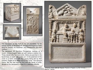 Cinerary chest with lid, Imperial, Flavian or Trajanic, ca. 90–110 A.D. /
Roman - Marble
The inscription on the front of the urn translates "to the
manes (spirits of the dead) M. Domitius Primegenius make
[this] for himself, his freedmen, and freedwomen and their
children."
The deceased, M. Domitius Primigenius, reclines on a
couch. A three-legged table set with dishes is before him.
Three slaves offer food and drink. Birds are perched in the
laurel trees on each side of the urn. In the pediment of the
cover is a bird's nest with four young being fed by their
parents. Eagles sit at either end of the cover. The banquet
scene, like the tree bearing fruit and the family of birds,
alludes to the deceased's hopes for a peaceful afterlife.
 
