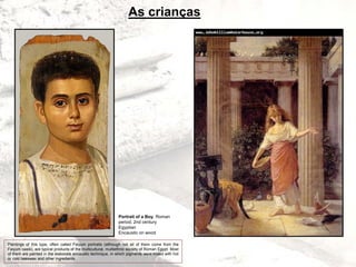 As crianças
Portrait of a Boy, Roman
period, 2nd century
Egyptian
Encaustic on wood
Paintings of this type, often called Faiyum portraits (although not all of them come from the
Faiyum oasis), are typical products of the multicultural, multiethnic society of Roman Egypt. Most
of them are painted in the elaborate encaustic technique, in which pigments were mixed with hot
or cold beeswax and other ingredients.
 