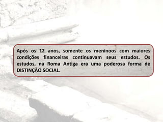 Após os 12 anos, somente os meninoos com maiores
condições financeiras continuavam seus estudos. Os
estudos, na Roma Antiga era uma poderosa forma de
DISTINÇÃO SOCIAL.
 