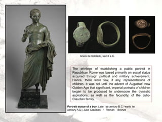 Portrait statue of a boy, Late 1st century B.C.–early 1st
century A.D.; Julio-Claudian / Roman Bronze
The privilege of establishing a public portrait in
Republican Rome was based primarily on social status
acquired through political and military achievement.
Hence, there were few, if any, representations of
children. It was not until the advent of Augustus' new
Golden Age that significant, imperial portraits of children
began to be produced to underscore the dynastic
aspirations, as well as the fecundity, of the Julio-
Claudian family.
Aneis de Soldado, sec II a.C.
 