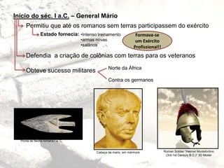 Início do séc. I a.C. – General Mário
Permitiu que até os romanos sem terras participassem do exército
Defendia a criação de colônias com terras para os veteranos
Obteve sucesso militares
Estado fornecia: •Intenso treinamento
•armas novas
•salários
Formava-se
um Exército
Profissional!!
Norte da África
Contra os germanos
Roman Soldier “Helmet Montefortino
(3rd-1st Century B.C.)” 3D Model
Ponta de flecha romana I a. C.
Cabeça de mario, em mármore
 