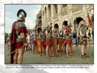 Centurion Giorgio Franchetti inspects his legion at the Coliseum on the “Ides of March.” Like legion members from the 1st
century B.C., they wear an armor called “Lorica” and carry a spear, a shield, a knife, and a short sword called “Gladio.
 