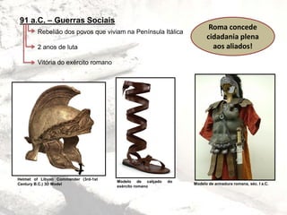 91 a.C. – Guerras Sociais
Rebelião dos povos que viviam na Península Itálica
2 anos de luta
Vitória do exército romano
Roma concede
cidadania plena
aos aliados!
Helmet of Libyan Commander (3rd-1st
Century B.C.) 3D Model
Modelo de calçado do
exército romano
Modelo de armadura romana, séc. I a.C.
 