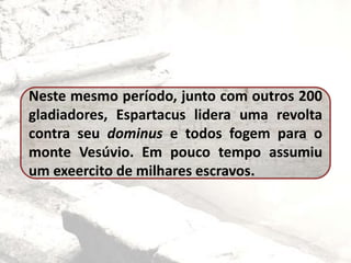 Neste mesmo período, junto com outros 200
gladiadores, Espartacus lidera uma revolta
contra seu dominus e todos fogem para o
monte Vesúvio. Em pouco tempo assumiu
um exeercito de milhares escravos.
 