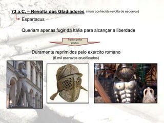 73 a.C. – Revolta dos Gladiadores
Espartacus
Queriam apenas fugir da Itália para alcançar a liberdade
Duramente reprimidos pelo exército romano
(6 mil escravos crucificados)
(mais conhecida revolta de escravos)
Traídos pelos
piratas
 