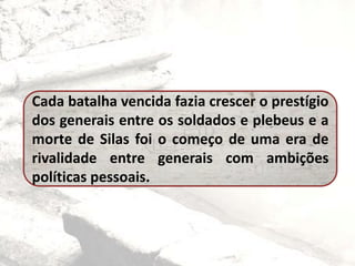 Cada batalha vencida fazia crescer o prestígio
dos generais entre os soldados e plebeus e a
morte de Silas foi o começo de uma era de
rivalidade entre generais com ambições
políticas pessoais.
 