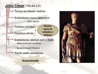 Júlio César (100-44 a.C)
Tornou-se ditador vitalício
Estabeleceu novo calendário
(julho, agosto)
Perdoou dívidas
Distribuiu terras
Estabeleceu aliança com o Egito
Traído pelos senadores
Manter
apoio de
soldados e
plebeus
•Maior fornecedor de cereais
•se apaixona por Cleópatra
Assassinado
 