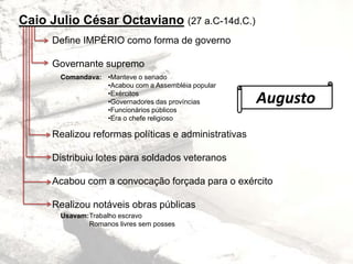 Caio Julio César Octaviano (27 a.C-14d.C.)
Define IMPÉRIO como forma de governo
Governante supremo
Realizou reformas políticas e administrativas
Distribuiu lotes para soldados veteranos
Acabou com a convocação forçada para o exército
Realizou notáveis obras públicas
Comandava:
Augusto
•Manteve o senado
•Acabou com a Assembléia popular
•Exércitos
•Governadores das províncias
•Funcionários públicos
•Era o chefe religioso
Trabalho escravo
Romanos livres sem posses
Usavam:
 