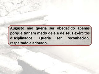 Augusto não queria ser obedecido apenas
porque tinham medo dele e de seus exércitos
disciplinados. Queria ser reconhecido,
respeitado e adorado.
 
