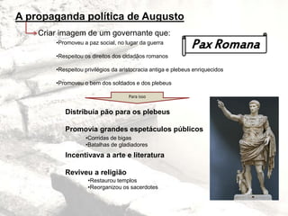 A propaganda política de Augusto
Criar imagem de um governante que:
•Promoveu a paz social, no lugar da guerra
•Respeitou os direitos dos cidadãos romanos
•Respeitou privilégios da aristocracia antiga e plebeus enriquecidos
•Promoveu o bem dos soldados e dos plebeus
Para isso
Distribuía pão para os plebeus
Promovia grandes espetáculos públicos
Incentivava a arte e literatura
Reviveu a religião
•Corridas de bigas
•Batalhas de gladiadores
•Restaurou templos
•Reorganizou os sacerdotes
Pax Romana
 