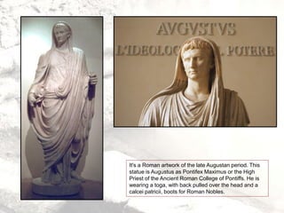 It's a Roman artwork of the late Augustan period. This
statue is Augustus as Pontifex Maximus or the High
Priest of the Ancient Roman College of Pontiffs. He is
wearing a toga, with back pulled over the head and a
calcei patricii, boots for Roman Nobles.
 