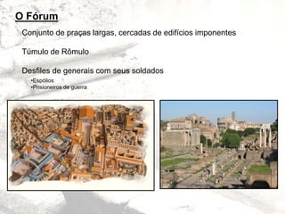 O Fórum
Conjunto de praças largas, cercadas de edifícios imponentes
Túmulo de Rômulo
Desfiles de generais com seus soldados
•Espólios
•Prisioneiros de guerra
 