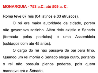 MONARQUIA - 753 a.C. até 509 a. C.
Roma teve 07 reis (04 latinos e 03 etruscos).
O rei era maior autoridade da cidade, porém
não governava sozinho. Além dele existia o Senado
(formada pelos patrícios) e uma Assembleia
(soldados com até 45 anos).
O cargo do rei não passava de pai para filho.
Quando um rei morria o Senado elegia outro, portanto
o rei não possuía plenos poderes, pois quem
mandava era o Senado.
 