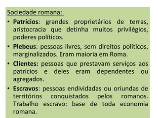 Sociedade romana:
• Patrícios: grandes proprietários de terras,
aristocracia que detinha muitos privilégios,
poderes políticos.
• Plebeus: pessoas livres, sem direitos políticos,
marginalizados. Eram maioria em Roma.
• Clientes: pessoas que prestavam serviços aos
patrícios e deles eram dependentes ou
agregados.
• Escravos: pessoas endividadas ou oriundas de
territórios conquistados pelos romanos.
Trabalho escravo: base de toda economia
romana.
 