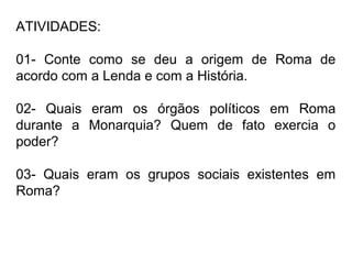 ATIVIDADES:
01- Conte como se deu a origem de Roma de
acordo com a Lenda e com a História.
02- Quais eram os órgãos políticos em Roma
durante a Monarquia? Quem de fato exercia o
poder?
03- Quais eram os grupos sociais existentes em
Roma?
 