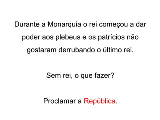 Durante a Monarquia o rei começou a dar
poder aos plebeus e os patrícios não
gostaram derrubando o último rei.
Sem rei, o que fazer?
Proclamar a República.
 