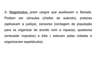 3- Magistrados: eram cargos que auxiliavam o Senado.
Podiam ser cônsules (chefes do exército), pretores
(aplicavam a justiça), censores (contagem da população
para os organizar de acordo com a riqueza), questores
(arrecadar impostos) e édis ( zelavam pelas cidades e
organizavam espetáculos).
 
