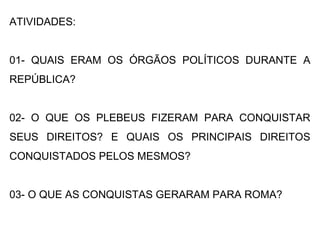 ATIVIDADES:
01- QUAIS ERAM OS ÓRGÃOS POLÍTICOS DURANTE A
REPÚBLICA?
02- O QUE OS PLEBEUS FIZERAM PARA CONQUISTAR
SEUS DIREITOS? E QUAIS OS PRINCIPAIS DIREITOS
CONQUISTADOS PELOS MESMOS?
03- O QUE AS CONQUISTAS GERARAM PARA ROMA?
 