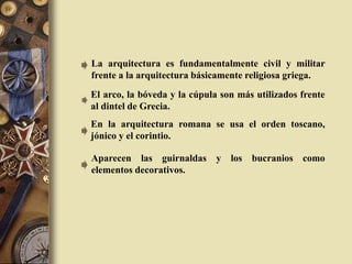 La arquitectura es fundamentalmente civil y militar
frente a la arquitectura básicamente religiosa griega.
El arco, la bóveda y la cúpula son más utilizados frente
al dintel de Grecia.
En la arquitectura romana se usa el orden toscano,
jónico y el corintio.
Aparecen las guirnaldas y los bucranios como
elementos decorativos.
 