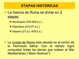 ETAPAS HISTÓRICAS 
• La historia de Roma se divide en 3 
etapas: 
Monarquía (753-509 a.c.) 
República (510-27 a.c.) 
Imperio (27 a.c.-476 d.c.) 
• La ciudad de Roma esta situada en el centro de 
la Península Itálica. Con el tiempo logró 
conquistar todas las tierras que rodean el Mar 
Mediterráneo (“Mare Nostrum”) 
 