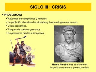 SIGLO III : CRISIS 
• PROBLEMAS: 
Revueltas de campesinos y militares. 
La población abandona las ciudades y busca refugio en el campo. 
Crisis económica. 
Ataques de pueblos germanos 
Emperadores débiles e incapaces. 
Marco Aurelio: tras su muerte el 
Imperio entra en una profunda crisis 
 
