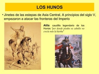 LOS HUNOS 
• Jinetes de las estepas de Asia Central. A principios del siglo V, 
empezaron a atacar las fronteras del Imperio 
Atila: caudillo legendario de los 
Hunos “por donde pisaba su caballo no 
crecía más la hierba” 
 