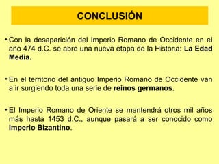 CONCLUSIÓN 
• Con la desaparición del Imperio Romano de Occidente en el 
año 474 d.C. se abre una nueva etapa de la Historia: La Edad 
Media. 
• En el territorio del antiguo Imperio Romano de Occidente van 
a ir surgiendo toda una serie de reinos germanos. 
• El Imperio Romano de Oriente se mantendrá otros mil años 
más hasta 1453 d.C., aunque pasará a ser conocido como 
Imperio Bizantino. 
 