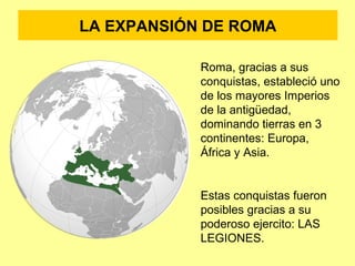 LA EXPANSIÓN DE ROMA 
Roma, gracias a sus 
conquistas, estableció uno 
de los mayores Imperios 
de la antigüedad, 
dominando tierras en 3 
continentes: Europa, 
África y Asia. 
Estas conquistas fueron 
posibles gracias a su 
poderoso ejercito: LAS 
LEGIONES. 
 