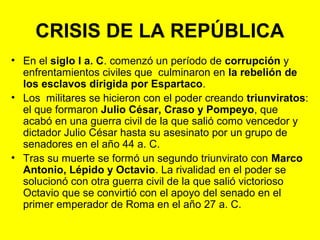 CRISIS DE LA REPÚBLICA 
• En el siglo I a. C. comenzó un período de corrupción y 
enfrentamientos civiles que culminaron en la rebelión de 
los esclavos dirigida por Espartaco. 
• Los militares se hicieron con el poder creando triunviratos: 
el que formaron Julio César, Craso y Pompeyo, que 
acabó en una guerra civil de la que salió como vencedor y 
dictador Julio César hasta su asesinato por un grupo de 
senadores en el año 44 a. C. 
• Tras su muerte se formó un segundo triunvirato con Marco 
Antonio, Lépido y Octavio. La rivalidad en el poder se 
solucionó con otra guerra civil de la que salió victorioso 
Octavio que se convirtió con el apoyo del senado en el 
primer emperador de Roma en el año 27 a. C. 
 