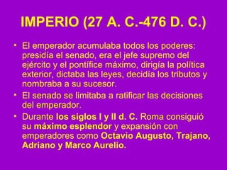 IMPERIO (27 A. C.-476 D. C.) 
• El emperador acumulaba todos los poderes: 
presidía el senado, era el jefe supremo del 
ejército y el pontífice máximo, dirigía la política 
exterior, dictaba las leyes, decidía los tributos y 
nombraba a su sucesor. 
• El senado se limitaba a ratificar las decisiones 
del emperador. 
• Durante los siglos I y II d. C. Roma consiguió 
su máximo esplendor y expansión con 
emperadores como Octavio Augusto, Trajano, 
Adriano y Marco Aurelio. 
 