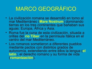 MARCO GEOGRÁFICO 
• La civilización romana se desarrolló en torno al 
mar Mediterráneo (Mare Nostrum) dominando 
tierras en los tres continentes que bañaban sus 
aguas: Europa, África y Asia. 
• Roma fue la cuna de esta civilización, situada a 
orillas del río Tíber en la península Itálica en el 
centro del mar Mediterráneo. 
• Los romanos sometieron a diferentes pueblos 
mediante pactos con distintos grados de 
autonomía, extendiendo entre ellos la lengua (el 
latín), el derecho romano y su forma de vida 
(romanización). 
 