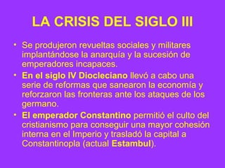 LA CRISIS DEL SIGLO III 
• Se produjeron revueltas sociales y militares 
implantándose la anarquía y la sucesión de 
emperadores incapaces. 
• En el siglo IV Diocleciano llevó a cabo una 
serie de reformas que sanearon la economía y 
reforzaron las fronteras ante los ataques de los 
germano. 
• El emperador Constantino permitió el culto del 
cristianismo para conseguir una mayor cohesión 
interna en el Imperio y trasladó la capital a 
Constantinopla (actual Estambul). 
 
