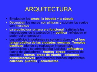 ARQUITECTURA 
• Emplearon los arcos, la bóveda y la cúpula. 
• Decoraban los muros con pinturas y cubrían los suelos 
con mosaicos. 
• La arquitectura romana era funcional (satisfacía las 
necesidades de la población ) y política (reflejaban el 
poder del emperador). 
• Los edificios importantes se concentraban en el foro 
(plaza pública de las ciudades romanas):Templos, 
basílicas (donde se realizaban intercambios 
comerciales y se administraba justicia), anfiteatros 
(lucha de gladiadores), teatros, circos (carreras de 
caballos), termas, arcos de triunfo y columnas 
conmemorativas para recordar hechos importantes, 
calzadas, puentes y acueductos. 
 