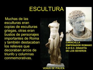 ESCULTURA 
Muchas de las 
esculturas eran 
copias de esculturas 
griegas, otras eran 
bustos de personajes 
importantes de Roma 
y también destacaban 
los relieves que 
decoraban arcos de 
triunfo y columnas 
conmemorativas. 
CARACALLA 
EMPERADOR ROMANO 
S.III D.C. DINASTÍA 
DE LOS SEVEROS 
VENUS DE ITÁLICA 
 