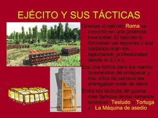 EJÉCITO Y SUS TÁCTICAS 
Gracias al ejército Roma se 
conviritó en una potencia 
invencible, El ejército lo 
formaban las legiones y sus 
soldados eran los 
legionarios, profesionales 
desde el S.I a.c. 
Era una forma para los menos 
favorecidos de prosperar y 
tras años de servicio les 
entregaban lotes de tierra 
Entre las tácticas de guerra 
más famosa de los romanos 
tenemos “Testudo o Tortuga” 
y “ La Máquina de asedio” 
 