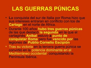 LAS GUERRAS PÚNICAS 
• La conquista del sur de Italia por Roma hizo que 
sus intereses entraran en conflicto con los de 
Cartago en el norte de África. 
• Durante 100 años hubo tres guerras púnicas 
de las que destacó la segunda en la que el 
cartaginés Aníbal estuvo a punto de 
conquistar Roma pero fue vencido por las 
legiones de Publio Cornelio Escipión. 
• Tras su victoria en la tercera guerra púnica se 
convirtió en la potencia dominante en el 
Mediterráneo occidental, conquistando la 
Península Ibérica. 
 