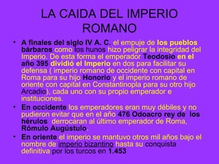 LA CAIDA DEL IMPERIO 
ROMANO 
• A finales del siglo IV A. C. el empuje de los pueblos 
bárbaros como los hunos hizo peligrar la integridad del 
Imperio. De esta forma el emperador Teodosio en el 
año 395 dividió el Imperio en dos para facilitar su 
defensa ( imperio romano de occidente con capital en 
Roma para su hijo Honorio y el imperio romano de 
oriente con capital en Constantinopla para su otro hijo 
Arcadio), cada uno con su propio emperador e 
instituciones. 
• En occidente los emperadores eran muy débiles y no 
pudieron evitar que en el año 476 Odoacro rey de los 
hérulos derrocaran al último emperador de Roma, 
Rómulo Augústulo. 
• En oriente el imperio se mantuvo otros mil años bajo el 
nombre de imperio bizantino hasta su conquista 
definitiva por los turcos en 1.453 
 